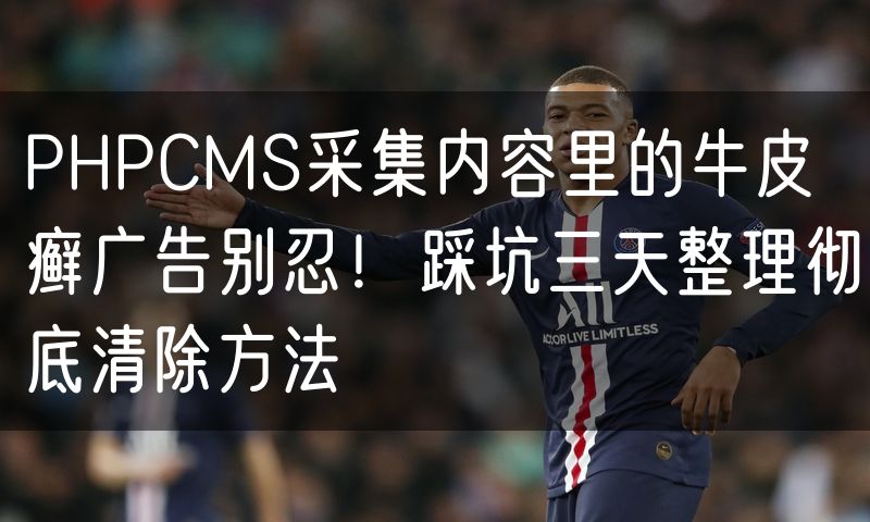 PHPCMS采集内容里的牛皮癣广告别忍!踩坑三天整理彻底清除方法