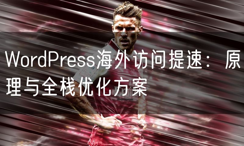 WordPress海外访问提速:原理与全栈优化方案