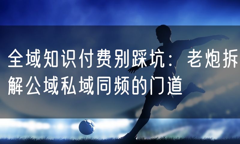 全域知识付费别踩坑：老炮拆解公域私域同频的门道