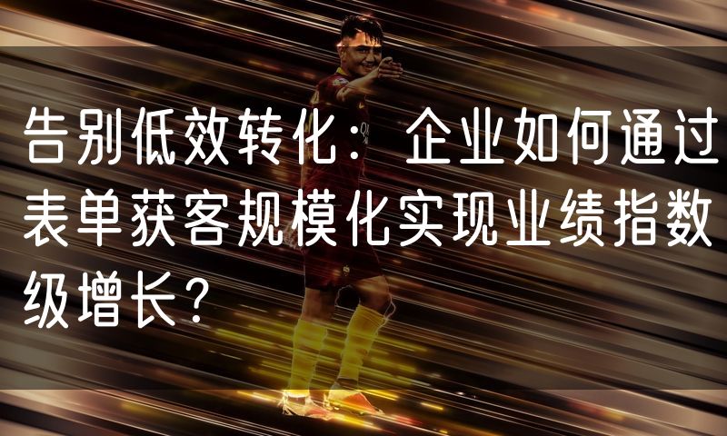 告别低效转化:企业如何通过表单获客规模化实现业绩指数级增长?(10)