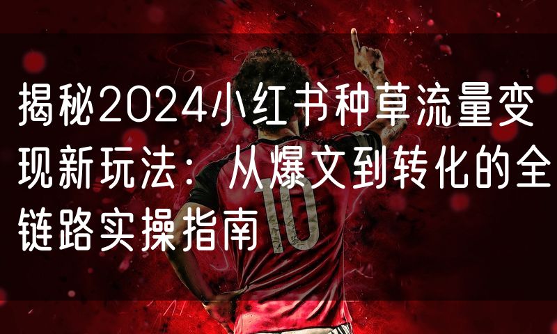 揭秘2024小红书种草流量变现新玩法:从爆文到转化的全链路实操指南(0)