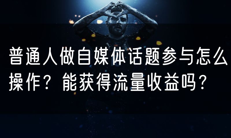 普通人做自媒体话题参与怎么操作?能获得流量收益吗?(5)
