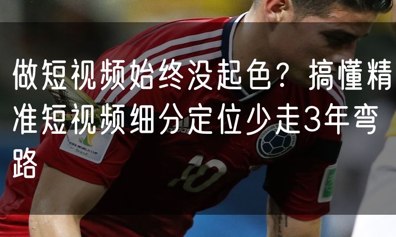 做短视频始终没起色?搞懂精准短视频细分定位少走3年弯路