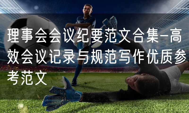 理事会会议纪要范文合集-高效会议记录与规范写作优质参考范文