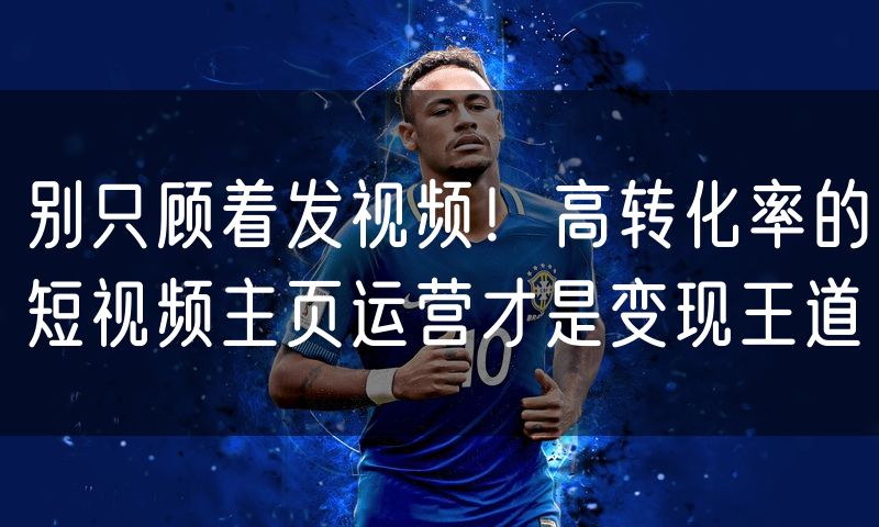 别只顾着发视频!高转化率的短视频主页运营才是变现王道