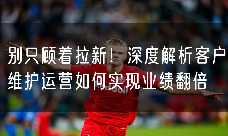 别只顾着拉新!深度解析客户维护运营如何实现业绩翻倍