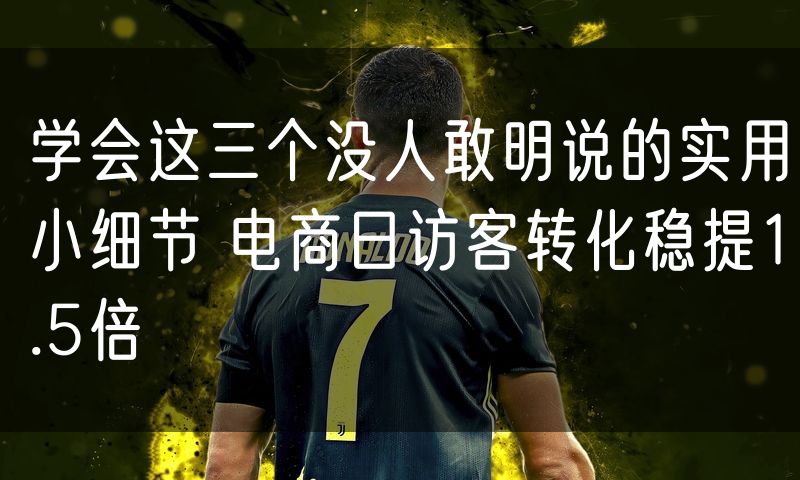 学会这三个没人敢明说的实用小细节 电商日访客转化稳提1.5倍