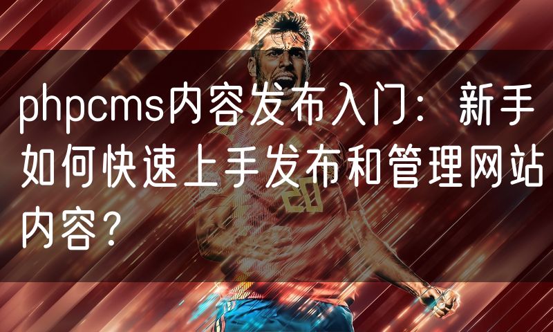phpcms内容发布入门：新手如何快速上手发布和管理网站内容？