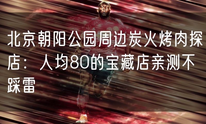 北京朝阳公园周边炭火烤肉探店:人均80的宝藏店亲测不踩雷(0)