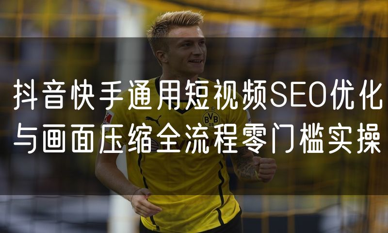 抖音快手通用短视频SEO优化与画面压缩全流程零门槛实操