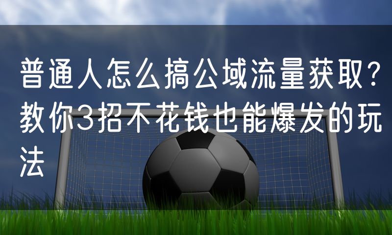 普通人怎么搞公域流量获取？教你3招不花钱也能爆发的玩法