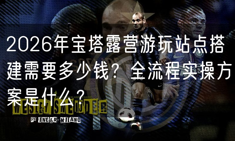 2026年宝塔露营游玩站点搭建需要多少钱?全流程实操方案是什么?