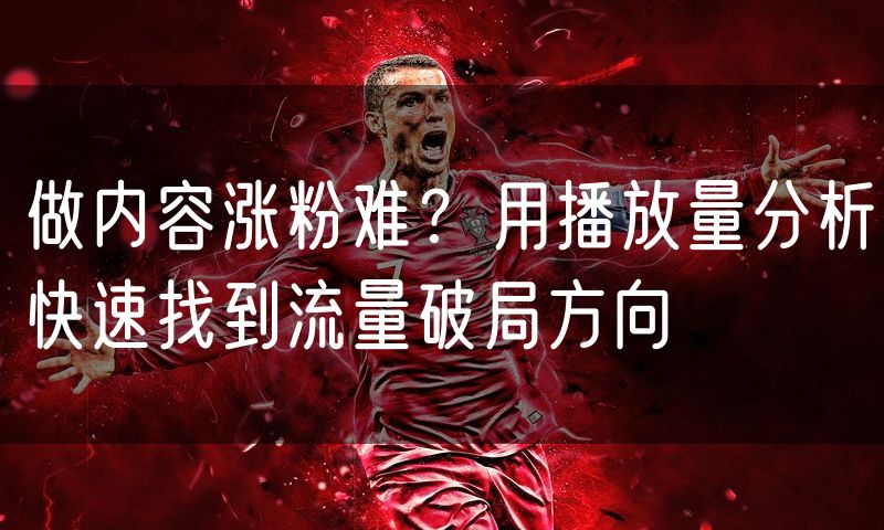 做内容涨粉难?用播放量分析快速找到流量破局方向(0)