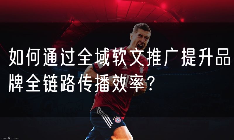 如何通过全域软文推广提升品牌全链路传播效率？