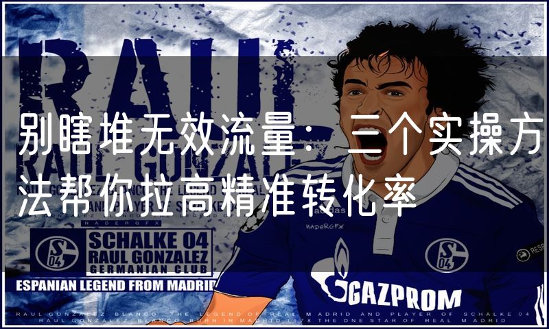 别瞎堆无效流量:三个实操方法帮你拉高精准转化率