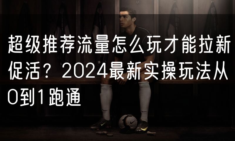 超级推荐流量怎么玩才能拉新促活?2024最新实操玩法从0到1跑通(3)