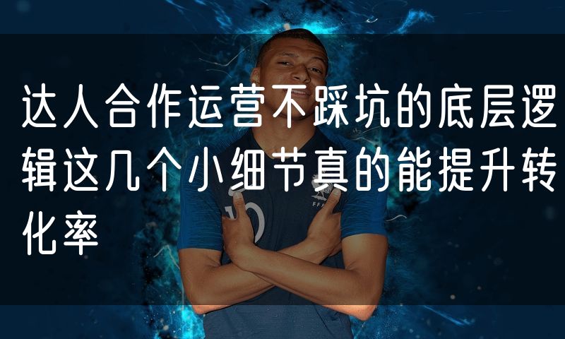 达人合作运营不踩坑的底层逻辑这几个小细节真的能提升转化率(3)