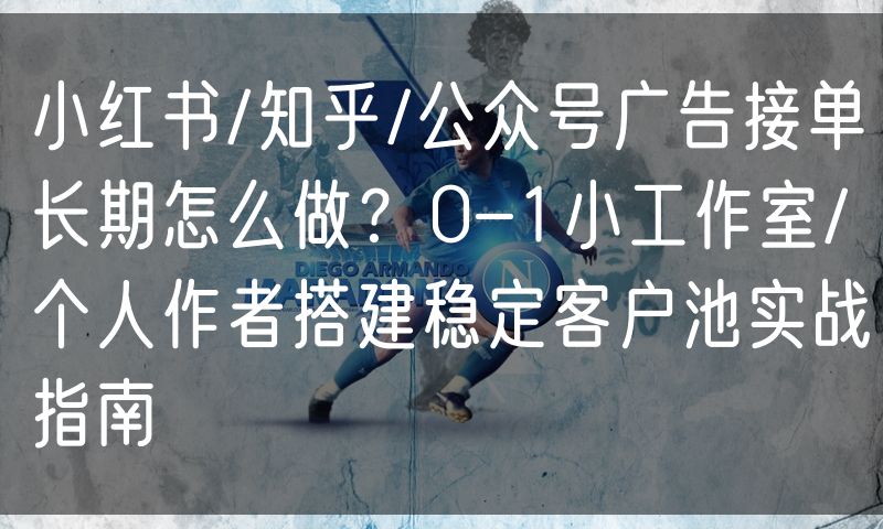 小红书/知乎/公众号广告接单长期怎么做?0-1小工作室/个人作者搭建稳定客户池实战指南