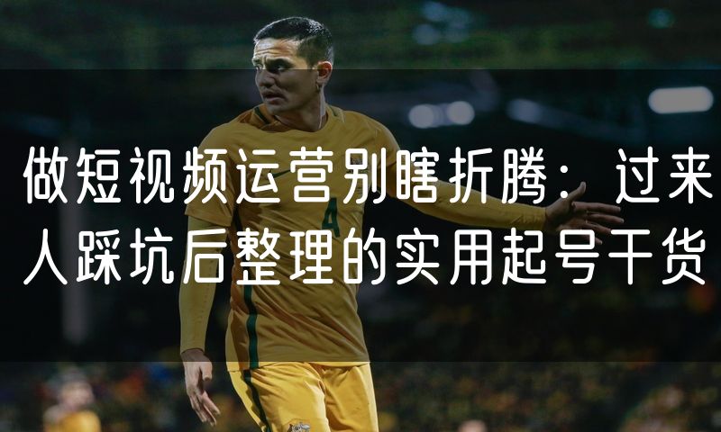 做短视频运营别瞎折腾:过来人踩坑后整理的实用起号干货