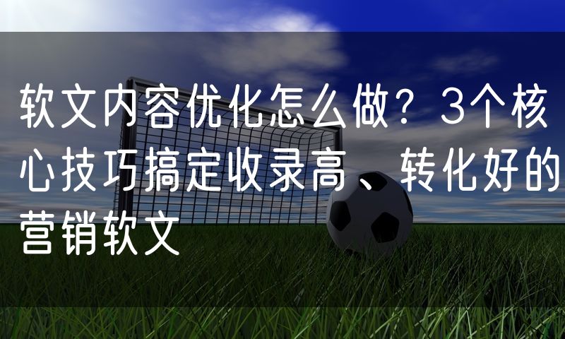 软文内容优化怎么做?3个核心技巧搞定收录高、转化好的营销软文