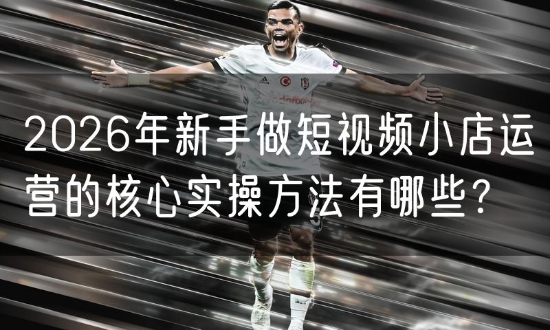 2026年新手做短视频小店运营的核心实操方法有哪些？