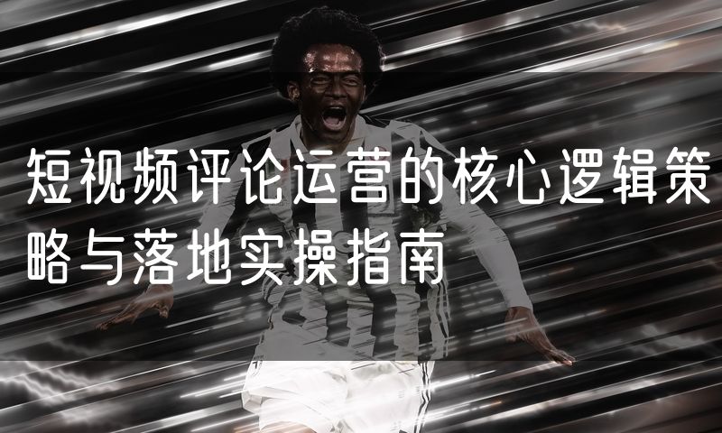 短视频评论运营的核心逻辑策略与落地实操指南