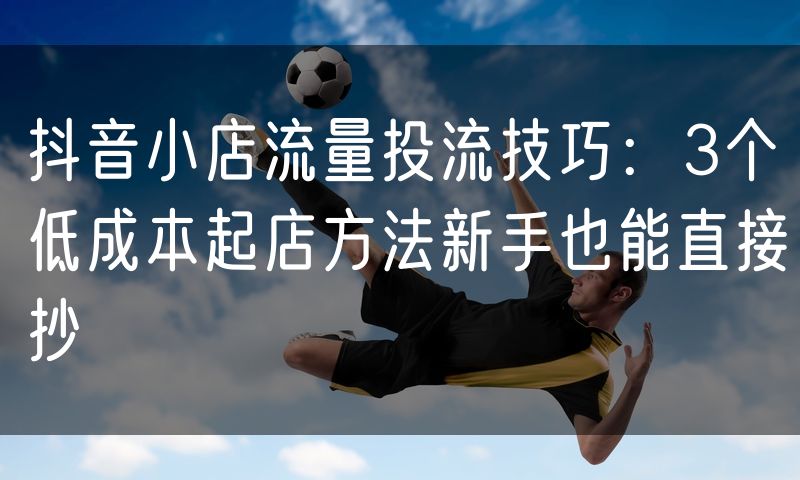 抖音小店流量投流技巧:3个低成本起店方法新手也能直接抄