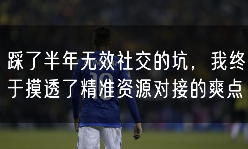 踩了半年无效社交的坑,我终于摸透了精准资源对接的爽点
