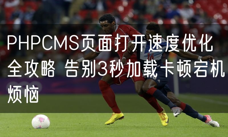 PHPCMS页面打开速度优化全攻略 告别3秒加载卡顿宕机烦恼