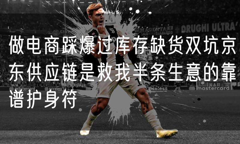 做电商踩爆过库存缺货双坑京东供应链是救我半条生意的靠谱护身符