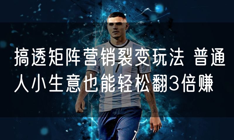 搞透矩阵营销裂变玩法 普通人小生意也能轻松翻3倍赚