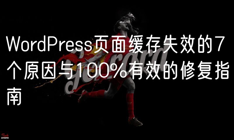 WordPress页面缓存失效的7个原因与100%有效的修复指南