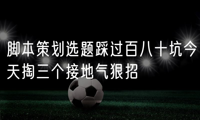 脚本策划选题踩过百八十坑今天掏三个接地气狠招