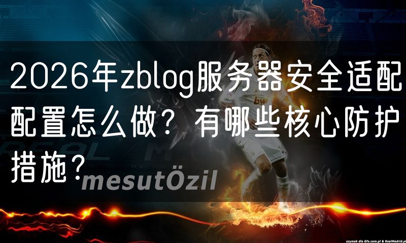 2026年zblog服务器安全适配配置怎么做？有哪些核心防护措施？