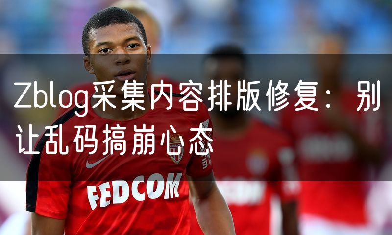 Zblog采集内容排版修复:别让乱码搞崩心态