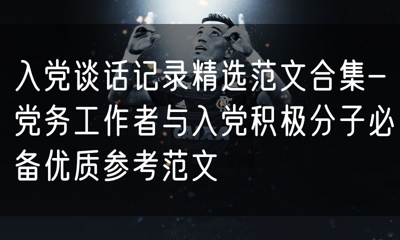 入党谈话记录精选范文合集-党务工作者与入党积极分子必备优质参考范文