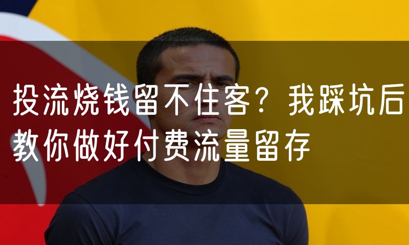投流烧钱留不住客？我踩坑后教你做好付费流量留存