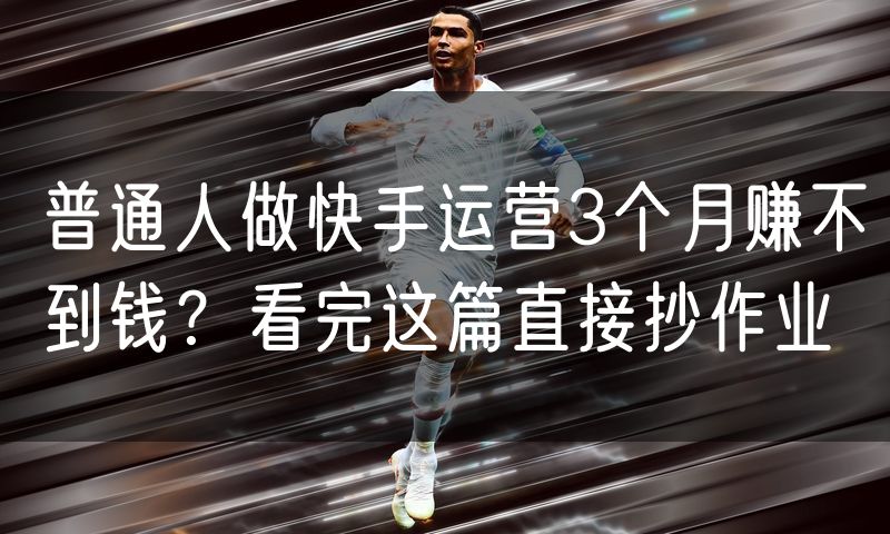 普通人做快手运营3个月赚不到钱?看完这篇直接抄作业