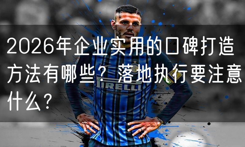 2026年企业实用的口碑打造方法有哪些？落地执行要注意什么？