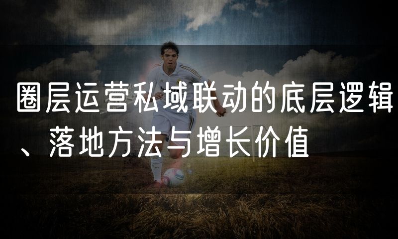 圈层运营私域联动的底层逻辑、落地方法与增长价值