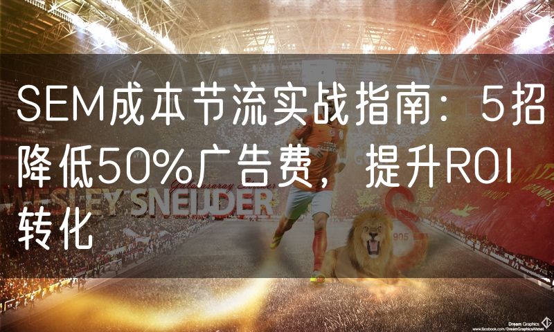 SEM成本节流实战指南：5招降低50%广告费，提升ROI转化(0)