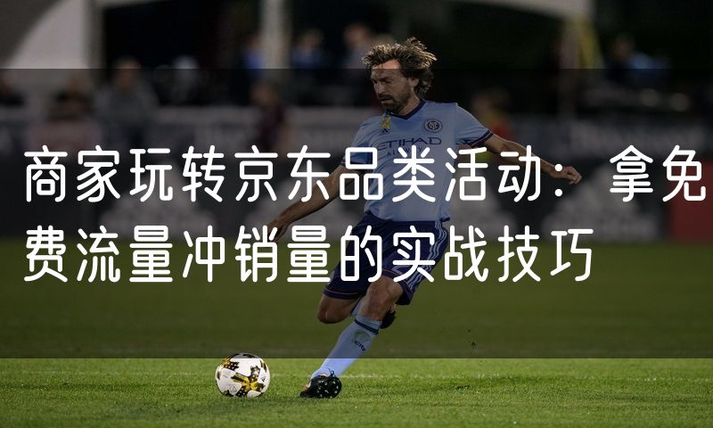商家玩转京东品类活动:拿免费流量冲销量的实战技巧