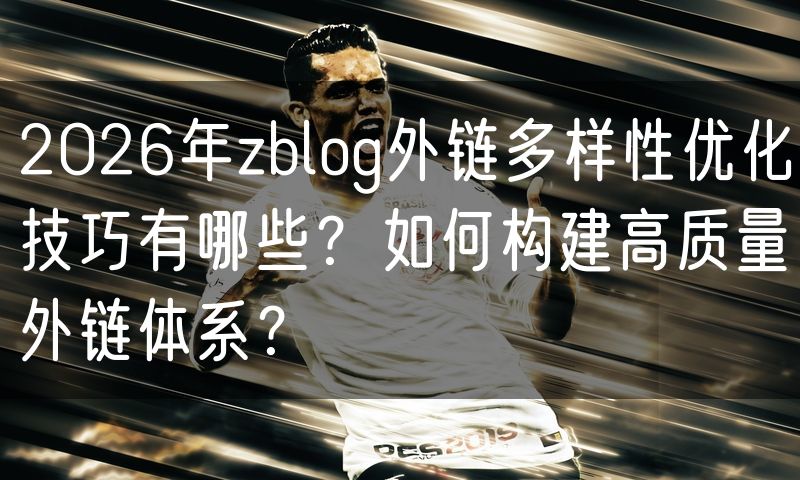 2026年zblog外链多样性优化技巧有哪些？如何构建高质量外链体系？