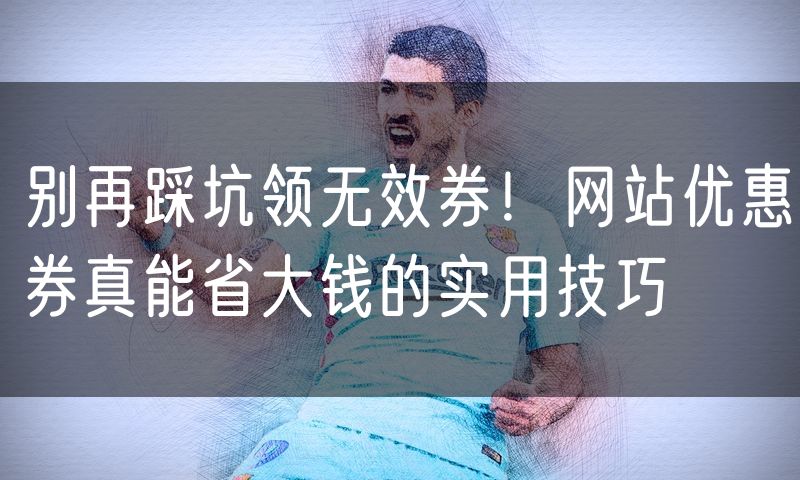 别再踩坑领无效券!网站优惠券真能省大钱的实用技巧(6)