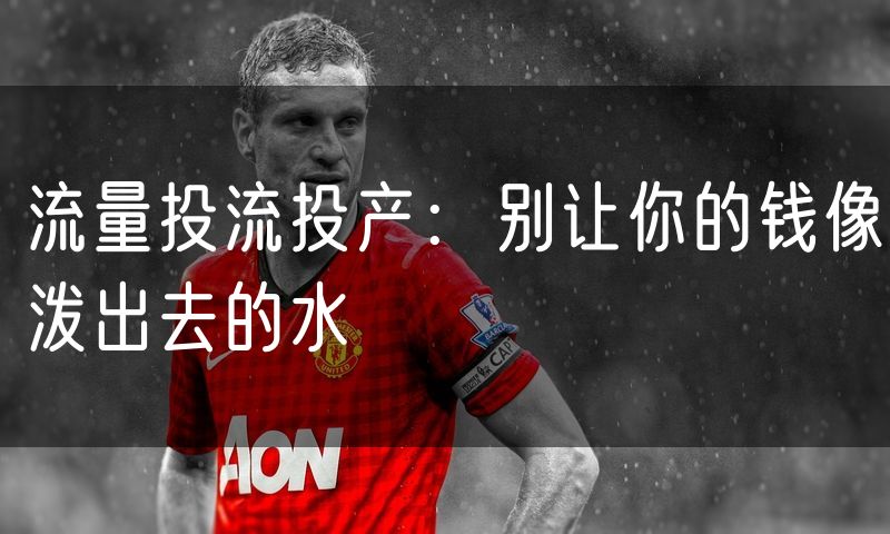 流量投流投产：别让你的钱像泼出去的水