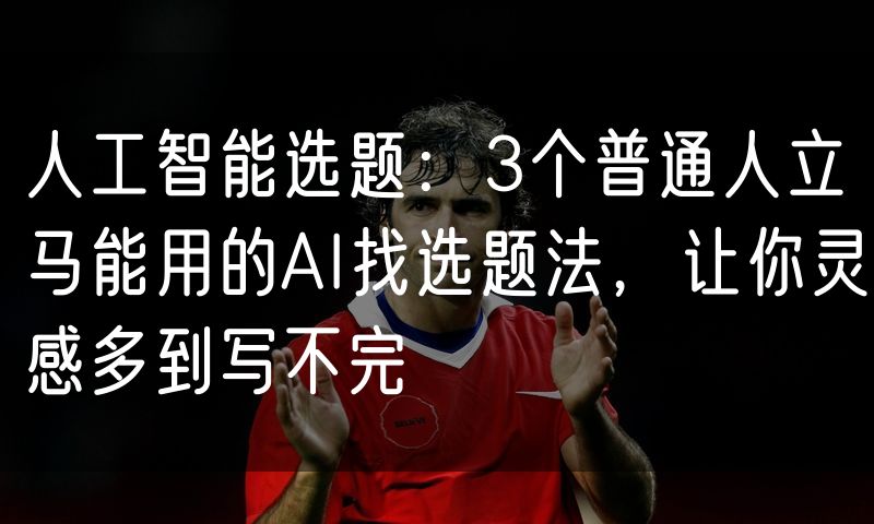 人工智能选题:3个普通人立马能用的AI找选题法,让你灵感多到写不完