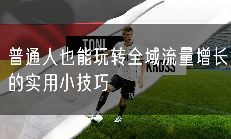 普通人也能玩转全域流量增长的实用小技巧