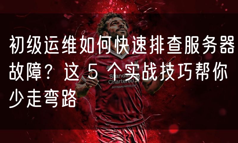初级运维如何快速排查服务器故障？这 5 个实战技巧帮你少走弯路(0)