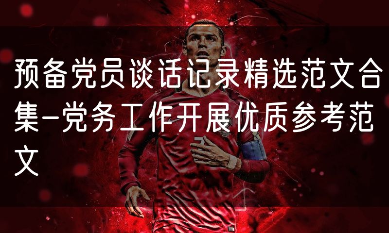 预备党员谈话记录精选范文合集-党务工作开展优质参考范文