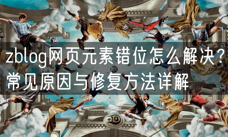 zblog网页元素错位怎么解决?常见原因与修复方法详解